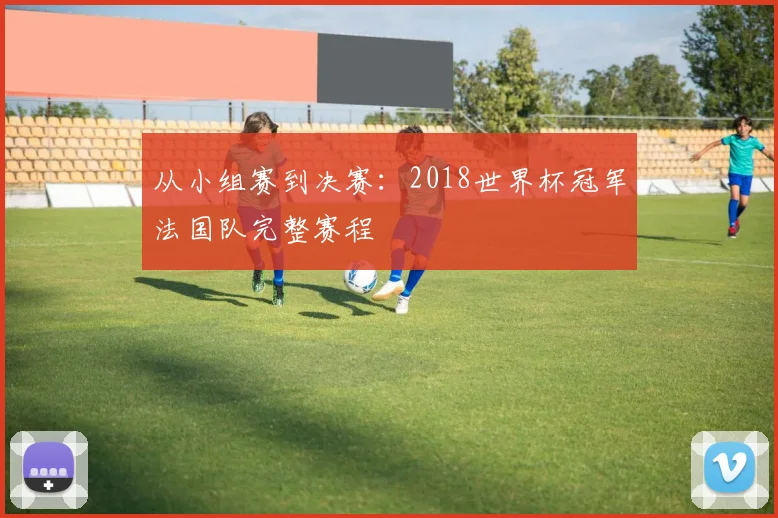 从小组赛到决赛：2018世界杯冠军法国队完整赛程