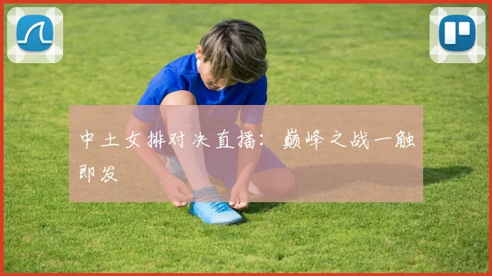 中土女排对决直播:巅峰之战一触即发