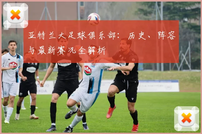 亚特兰大足球俱乐部:历史、阵容与最新赛况全解析
